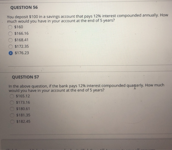 QUESTION 56 You deposit$ 100 in a savings account that pays 12%interest compounded annually. How much would you have in your account at the end of 5 years? O$160 $166.16 O $168.41 $172.35 O $176.23 QUESTION 57 In the above question, if the bank pays 12% interest compounded qua erly. How much would you have in your account at the end of 5 years? $165.12 $173.16 $180.61 $181.35 $182.45