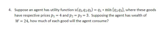 4. Suppose an agent has utility function u(1q2.q3)1 min {q2q3), where these goods have respective prices p1 4 and p2 p3 3. Supposing the agent has wealth of W 24, how much of each good will the agent consume?