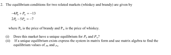 2. The equilibrium conditions for two related markets (whiskey and brandy) are given by where P, is the price of brandy and Pw is the price of whiskey. (i) Does this market have a unique equilibrium for P, and P? (ii) If a unique equilibrium exists express the system in matrix form and use matrix algebra to find the equilibrium values of ph and P