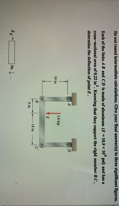 Do not round intermediate calculations. Give your final answer(s) to three significant figures. Each of the links A B and CD is made of aluminum (E -10.9 x 10 psi) and has a cross-sectional area of 0.22 in2. Knowing that they support the rigid member B C, determine the deflection of point E. 2.8 kip 16 in. 18 in 9 in. n.