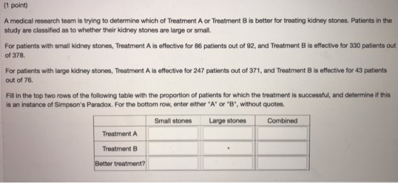 (1 point) A medical research team is trying to determine which of Treatment A or Treatment B is better for treating kidney st