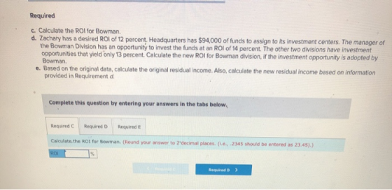 Required c. Calculate the ROI for Bowman d. Zachary has a desired ROI of 12 percent. Headquarters has $94,000 of funds to ass