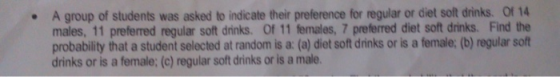 . A group of students was asked to indicate their preference for regular or diet soft drinks. of 14 males, 11 preferred regular soft drinks. Of 11 females, 7 preferred diet soft drinks. Find the probability that a student selected at random is a: (a) diet soft drinks or is a female: (b) regular soft drinks or is a female: (c) regular soft drinks or is a male