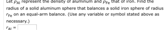 Let PAI represent the density of aluminum and pFe that of ion. Find the radius of a solid aluminum sphere that balances a solid iron sphere of radius rFe on an equal-arm balance. (Use any variable or symbol stated above as necessary.) rAI