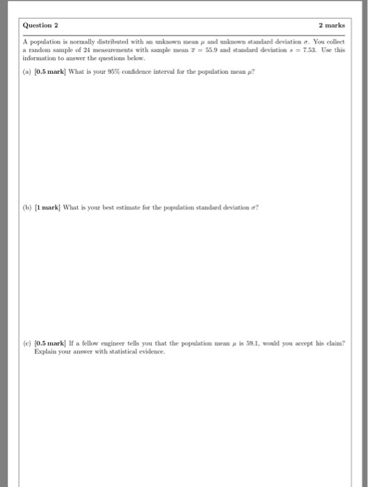 Question 2 2 marks A population is normally distributed with an unknown mean μ and unknown standard deviation σ. You collect a random sample of 24 measurements with sample mean7-55.9 and standard deviation-7.53. Use this information to answer the questions below (a) [0.5 mark] What is your 95% confidence İnterval for the population mean μ? (b) [1 mark] what is your best estimate for the population standard deviation σ? (c) [0.5 mark] If a fellow enginer tells you that the population mean μ İS S0.1. would you accept his claim? Explain your answer with statistical evidence