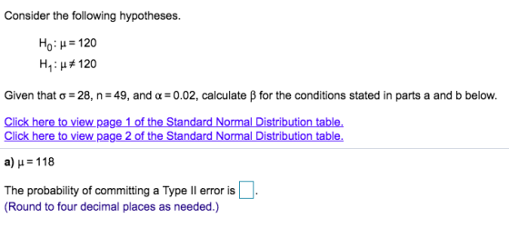 Consider the following hypotheses Ho: H 120 H1 : #120 Given that σ-28, n-49, and α-0.02, calculate β for the conditions stated in parts a and b below. Click here to view page 1 of the Standard Normal Distribution table. Click here to view page 2 of the Standard Normal Distribution table α) μ 118 The probability of committing a Type ll error is (RoundtofurdecimalplangaasnellerrorisD