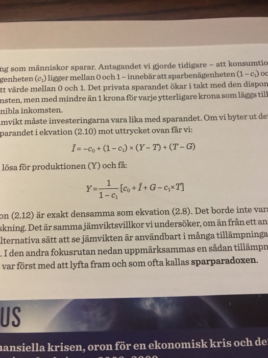 ng som människor sparar. Antagandet vi gjorde tidigare - att konsumtio genheten (e) ligger mellan O och 1-innebär att sparbenägenheten (l-c)oo tt värde mellan O och 1. Det privata sparandet ökar i takt med den dispon msten, men med mindre än 1 krona för varje ytterligare krona som läggs till nibla inkomsten. mvikt måste investeringarna vara lika med sparandet. Om vi byter ut de parandet i ekvation (2.10) mot uttrycket ovan får vi: lösa för produktionen (Y) och få: 1-c1 on (2.12) är exakt densamma som ekvation (2.8). Det borde inte var skning. Detär samma jämviktsvillkor viundersöker,om än från ett an lternativa sätt att se jämvikten är användbart i många tillämpninga I den andra fokusrutan nedan uppmärksammas en sådan tillämpn var först med att lyfta fram och som ofta kallas sparparadoxen. US ansiella krisen, oron för en ekonomisk kris och de