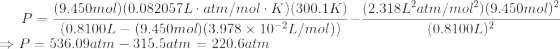 P=\frac{(9.450 mol)(0.082057 L\cdot atm/mol\cdot K)(300.1 K)}{(0.8100L-(9.450 mol)(3.978\times10^{-2}L/mol))}-\frac{(2.318 L^2atm/mol^2)(9.450mol)^2}{(0.8100L)^2}\\ \Rightarrow P = 536.09 atm-315.5 atm=220.6 atm