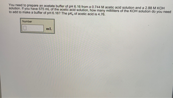 You need to prepare an acetate buffer of pH 6.16 from a 0.744 M acetic acid solution and a 2.88 M K OH solution. It you have