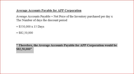 Average Accounts Payable - Net Price of the Inventory purchased per day x The Number of days the discount period -$550,000 x 15 Days $82,50,000 Therefore, the Average Accounts Payable for APP Corporation would be $82,50,000