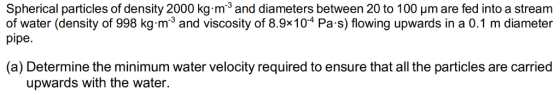 Spherical particles of density 2000 kg m3 and diameters between 20 to 100 um are fed into a stream of water (density of 998 kg-m23 and viscosity of 8.9x104 Pa s) flowing upwards in a 0.1 m diameter (a) Determine the minimum water velocity required to ensure that all the particles are carried upwards with the water.
