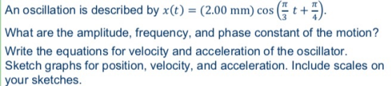 An oscillation is described by xe) (2.00 mm) cos What are the amplitude, frequency, and phase constant of the motion? Write the equations for velocity and acceleration of the oscillator. Sketch graphs for position, velocity, and acceleration. Include scales on your sketches