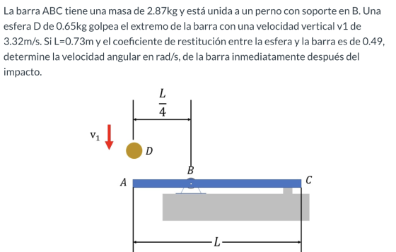 La barra ABC tiene una masa de 2.87kg y está unida a un perno con soporte en B. Una esfera D de 0.65kg golpea el extremo de l