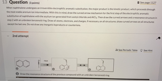 a See page 1127 13 Question (3 points) When naphthalene undergoes an irreversible electrophilic aromatic substitution, the major product is the kinetic product, which proceeds through the most stable arenium ion intermediate. With this in mind, draw the curved arrow mechanism for the first step of the electrophilic aromatic substitution of naphthalene with the acylium ion generated from acetyl chloride and AlClg, Then draw the curved arrows and a resonance structure in step 2 with an unbroken benzenoid ring.Draw all atoms, electrons, and charges,if necessary, on all structures, draw curved arrows on all structures except the last one. Do not draw any inorganic byproducts or counterions. 2nd attempt d See Periodic Table See Hint Heat Draw the resonance structure of the previous compound with an unbroken benzenoid ring.