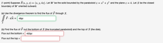 (1 point) Suppose F(x, y, z) = (x, y, 4z). Let W be the solid bounded by the paraboloid z = x2 + y2 and the plane z = 4. Let