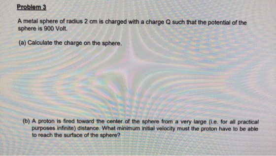Problem 3 A metal sphere of radius 2 cm is charged with a charge Q such that the potential of the sphere is 900 Volt (a) Calc