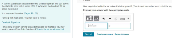 A student standing on the ground throws a ball straight up. The ball leaves the students hand with a speed of 17.0 m/s when the hand is 2.10 m above the ground How long is the ball in the air before it hits the ground? (The student moves her hand out of the way Express your answer with the appropriate units. You may want to review (Pages 49 - 51) For help with math skills, you may want to review: Quadratic Equations Value For general problem-solving tips and strategies for this topic, you may want to view a Video Tutor Solution of Time in the air for a tossed bal. Submit Prevnous Answers Request Answer