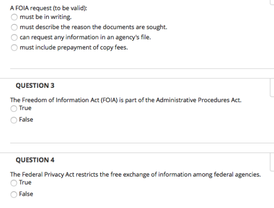 A FOIA request (to be valid): O must be in writing. O must describe the reason the documents are sought. O can request any information in an agencys file. O must include prepayment of copy fees QUESTION 3 The Freedom of Information Act (FOIA) is part of the Administrative Procedures Act O True False The Federal Privacy Act restricts the free exchange of information among federal agencies O True False