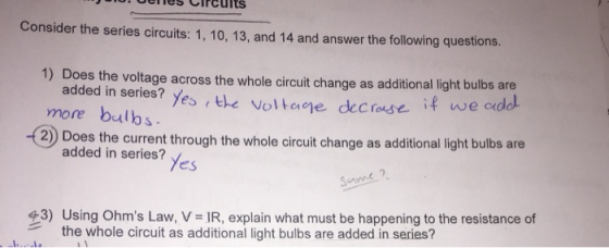 ellesClrcults Consider the series circuits: 1, 10, 13, and 14 and answer the following questions. 1) Does the voltage across the whole circuit change as additional light bulbs are if we addl added in series? yes rthe voltae decrose more balbs 2) Does the current through the whole circuit change as additional light bulbs are added in series? yes 43) Using Ohms Law, V-IR, explain what must be happening to the resistance of the whole circuit as additional light bulbs are added in series?