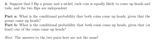4. Suppose that I flip a penny and a nickel, each coin is equally likely to come up heads and tails, and the two flips are independent Part a: What is the conditional probability that both coins come up heads, given that the penny came up heads? Part b: What is the conditional probability that both coins come up heads, given that (at least) one of the coins came up heads? Hint: The answers to the two parts here are not the same!