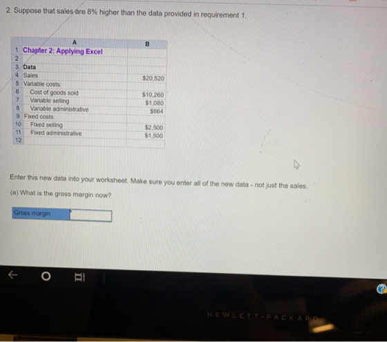 2. Suppose that sales áre 8% higher than the data provided in requirement 1. A. 1 Chapter 2: Applying Excel 3 Data 4 Sales 5 Variable costs $20,520 6 |Cost of goods sold 7 Variable selling 8 Variable administrative 9 Fixed costs: 10 Fixed selling 11 Fixed administrative 12 $10,260 $1,080 $864 $2,500 $1,500 Enter this new data into your worksheet. Make sure you enter all of the new data - not just the sales. (a) What is the gross margin now? ross margin HEWLETT PACKA