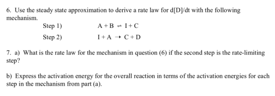 6. Use the steady state approximation to derive a rate law for d[D/dt with the following mechanism A+B +C Step 1) Step 2) 7. a) What is the rate law for the mechanism in question (6) if the second step is the rate-limiting step? b) Express the activation energy for the overall reaction in terms of the activation energies for each step in the mechanism from part (a)
