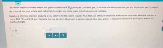 The reform reaction between steam and gaseous methane (CH) produces synthesis gas, a mixture of carbon monoxide gas and dihydrogen gas. Synthesis gas is one of the most widely used industrial chemicals, and is the major industrial source of hydrogen Suppose a chemical engineer studying a new catalyst for the reform reaction finds that 262. liters per second of methane are consumed when the reaction s run at 200. C and 0.39 atm. Calculate the rate at which dihydrogen is being produced. Give your answer in kilograms per second. Round your answer to 2 significant digits. kg 10