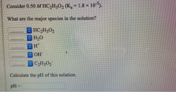 Consider 0.50 M HC2H302 (K- 1.8 x 10) What are the major species in the solution? |HC-HО2 |Но н Он C2H302 Calculate the pH o