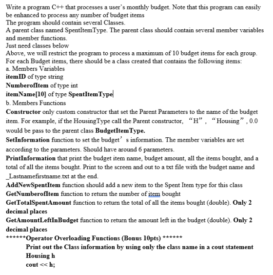Write a program Ct+ that processes a users monthly budget. Note that this program can easily be enhanced to process any number of budget items he program should contain several Classes A parent class named SpentItemType. The parent class should contain several member variables and member functions Just need classes below Above, we will restrict the program to process a maximum of 10 budget items for each group For each Budget items, there should be a class created that contains the following items a. Members Variables itemID of type string NumberofItem of type int itemName[10] of type SpentItemTypel b. Members Functions Constructor only custom constructor that set the Parent Parameters to the name of the budget item. For example, if the HousingType call the Parent constructor, H, Housing ,0.0 would be pass to the parent class BudgetItemType SetInformation function to set the budget s information. The member variables are set according to the parameters. Should have around 6 parameters PrintInformation that print the budget item name, budget amount, all the items bought, and a total of all the items bought. Print to the screen and out to a txt file with the budget name and Lastnamefirstname.txt at the end. AddNewSpentItem function should add a new item to the Spent Item type for this class GetNumberofltem function to return the number of item bought GetTotalSpentAmount function to return the total of all the items bought (double). Only 2 decimal places GetAmountLeftInBudget function to return the amount left in the budget (double). Only 2 decimal places ***perator Overloading Functions (Bonus 10pts) Print out the Class information by using only the class name in a cout statement Housing