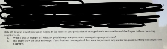 Slide 20: You run a meat production factory. In the course of your production of sausage there is a noticeable smell that lingers in the surrounding neighborhood. 1. What is this an example of? What are possible ways the government can regulate your production? 2. In a graph show the price and output if your business in unregulated then show the price and output after the government imposes a regulation. (1 graph)