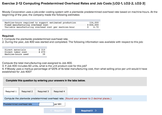 Exercise 2-12 Computing Predetermined Overhead Rates and Job Costs [LO2-1, LO2-2, LO2-3] Moody Corporation uses a job-order costing system with a plantwide predetermined overhead rate based on machine-hours. At the beginning of the year, the company made the following estimates Machine-hours required to support estimated production Fixed manufacturing overhead cost Variable manufacturing overhead cost per machine-hour 154,000 656,000 $ 4.70 Required: 1. Compute the plantwide predetermined overhead rate 2. During the year, Job 400 was started and completed. The following information was available with respect to this job Direct materials Direct labor cost Machine-hours used $310 $ 270 39 Compute the total manufacturing cost assigned to Job 400 3. If Job 400 includes 60 units, what is the unit product cost for this job? 4. If Moody uses a markup percentage of 120% of its total manufacturing cost, then what selling price per unit would it have established for Job 400? Complete this question by entering your answers in the tabs below Required 1 Required 2 Required 3Required 4 Compute the plantwide predetermined overhead rate. (Round your answer to 2 decimal places.) Predetermined overhead rate per MH Required 1 Required 2