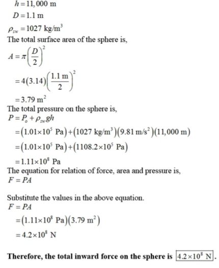 h=11.000 m D=1.1m Pn = 1027 kg/m 3 The total surface area of the sphere is, = 4(3.14)| Lim 3.79 m2 The total pressure on the sphere is, (1.01x10 Pa)+(1027 kg/m3)(9.81 m/s)(11,000 m) -(1.01x 105 Pa)-(1108.2x10s Pa) 1.11×108 Pa The equation for relation of force, area and pressure is, F=PA Substitute the values in the above equation. F=PA =(1.11×108 Pa)(3.79 ㎡) =4.2x108 N Therefore, the total inward force on the sphere is 14.2×10° NI.