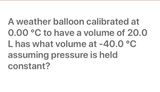 A weather balloon calibrated at 0.00 °C to have a volume of 20.0 L has what volume at -40.0 °C assuming pressure is held cons