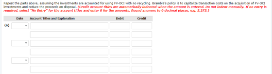 Repeat the parts above, assuming the investents are accounted for using FV-OCI with no recycling. Brambles policy is to capitalize transaction costs on the acquisition of FV-OCI investments and reduce the proceeds on disposal. (Credit account titles are automatically indented when the amount is entered. Do not indent manually. If no entry is required, select No Entry for the account titles and enter O for the amounts. Round answers to 0 decimal places, e.g. 5,275.) Date Account Titles and Explanation Debit Credit