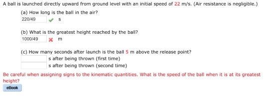 A ball is launched directly upward from ground level with an initial speed of 22 m/s. (Air resistance is negligible.) (a) How long is the ball in the air? 220/49 S (b) What is the greatest height reached by the ball? 1000149xm (c) How many seconds after launch is the ball 5 m above the release point? s after being thrown (first time) s after being thrown (second time) Be careful when assigning signs to the kinematic quantities. What is the speed of the ball when it is at its greatest height? eBook
