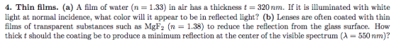 4, Thin films. (a) A film of water (n = 1.33) in air has a thickness t = 320 nm. If it is illuminated with white light at normal incidence, what color will it appear to be in reflected light? (b) Lenses are often coated with thin films of transparent substances such as MgF2 (n - 1.38) to reduce the reflection from the glass surface. How thick t should the coating be to produce a minimum reflection at the center of the visible spectrum (λ 550 nm)?