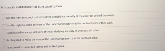 A financial institution that buys a put option: has the right to accept delivery of the underlying security at the contract p