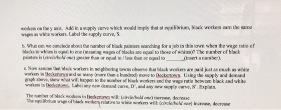 workers on the y axis. Add in a supply curve which would imply that at equilibrium, black workers earn the same wages as white workers. Label the supply curve, S b. What can we conclude about the number of black painters searching for a job in this town when the wage ratio of blacks to whites is equal to one (meaning wages of blacks are equal to those of whites)? The number of black painters is (circle/bold one) greater than or equal to /less than or equal to (insert a number). c Now assume that black workers in neighboring towns observe that black workers are paid just as much as white workers in Beckertown and so many (more than a hundred) move to Beckertown. Using the supply and demand graph above, show what will happen to the number of black workers and the wage ratio between black and white workers in Beckertown, Label any new demand curve, D, and any new supply curve, S. Explain. The number of black workers in Beckertown will: (circle/bold one) increase, decrease The equilbrium wage of black worker relative to white workers will:( lrelehbold one) increase, decrease