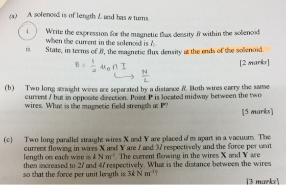 (a) A solenoid is of length L and has n turns. i.Write the expression for the magnetic flux density B within the solenoid ii. State, in terms of B, the magnetic flux density at the ends of the solenoid. when the current in the solenoid is 2 marks] Two long straight wires are separated by a distance R. Both wires carry the same current / but in opposite direction. Point P is located midway between the two wires. What is the magnetic field strength at P? (b) 15 marks Two long parallel straight wires X and Y are placed d m apart in a vacuum. The current flowing in wires X and Y are / and 3/ respectively and the force per unit length on each wire is k N m. The current flowing in the wires X and Y are then increased to 2/ and 4/ respectively. What is the distance between the wires so that the force per unit length is 3k N m1? (c) 13 marksl