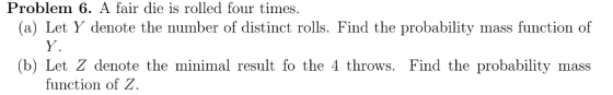 Problem 6. A fair die is rolled four times. (a) Let Y denote the number of distinct rolls. Find the probability mass function of Y. (b) Let Z denote the minimal result fo the 4 throws. Find the probability mass function of Z