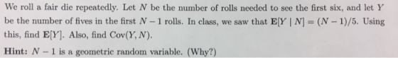 We roll a fair die repeatedly. Let N be the number of rolls needed to see the first six, and let Y be the number of fives in