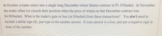 In October a trader enters into a single long December wheat futures contract at $5.10/bushel. In November the trader offset