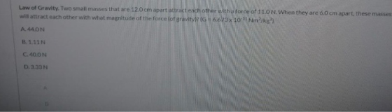 Law of Gravity. Two small masses that are 12.0 cm apart attract each other with aforde of 11.0 N. When they are 6.0 cm apart,