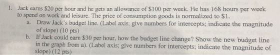 1. Jack earns $20 per hour and he gets an allowance of $100 per week. He has 168 hours per week to spend on work and leisure.