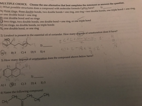 MULTIPLE CHOICE. 1) W Choose the on e alternative that best completes the statement or answers the question. hat possible structures does a compound with molecular formula CoHio have? A) three rings, three double bonds, two double bonds + one ring, one ring + or one double bond + one ring B) one double bond and no rings one ring two double bonds, one triple bond + two rings, two double bonds, one double bond + one ring or one triple bond D) no rings, no double bonds, no triple bonds E) one double bond, or one ring 2) Linalool is present in the essential oil of coriander. How many degregs of unsaturation does it have? ?? ? 2 B)3 C)4 D)5 E) 6 3) How many degres of unsaturation does the compound shown below have? A)10: C)3 D)4 E)5 4) Name the following compound: CH; CH CH CHy