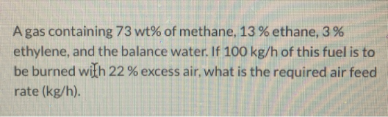 Agas containing 73 wt% of methane, 13 % ethane, 3 % ethylene, and the balance water. If 100 kg/h of this fuel is to be burned