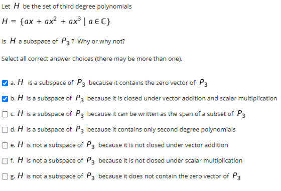 Let H be the set of third degree polynomials H = {ax + ax? + ax? | aEC} Is H a subspace of P3? Why or why not? Select all cor