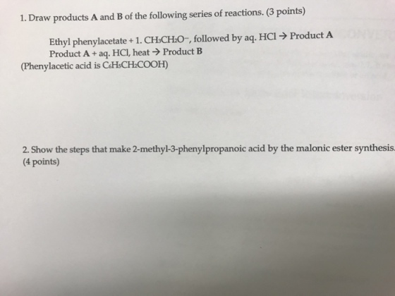 Draw products A and B of the following series of reactions. (3 points) Ethyl phenylacetate + 1 . CH3CHO-, followed by aq. HC19 Product A Product A + aq. HCl, heat → Product B (Phenylacetic acid is CaHsCH COOH) 2. Show the steps that make 2-methyl-3-phenylpropanoic acid by the malonic ester synthesis 4 points)