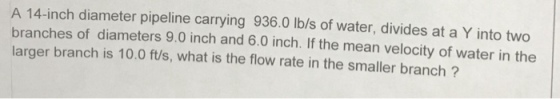 A 14-inch diameter pipeline carrying 936.0 Ib/s of water, divides at a Y into two branches of diameters 9.0 inch and 6.0 inch. If the mean velocity of water in the larger branch is 10.0 ft/s, what is the flow rate in the smaller branch?
