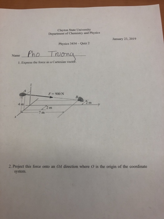 Clayton State University Department of Chemistry and Physics January 23, 2019 Physics 3454-Quiz 2 Name Pho T 1. Express the force as a Cartesian vect F 900 N 2 m 7 m 2. Project this force onto an OA direction where O is the origin of the coordinate system.
